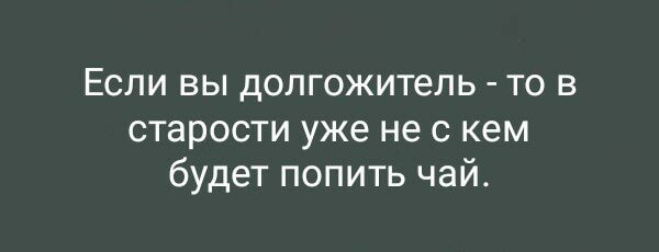 Если вы долгожитель - то в старости уже не с кем будет попить чай.