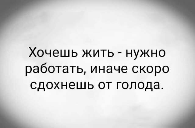 Хочешь жить - нужно работать, иначе скоро сдохнешь от голода.